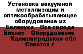 Установки вакуумной металлизации и оптикообрабатывающее оборудование из Беларуси - Все города Бизнес » Оборудование   . Калининградская обл.,Советск г.